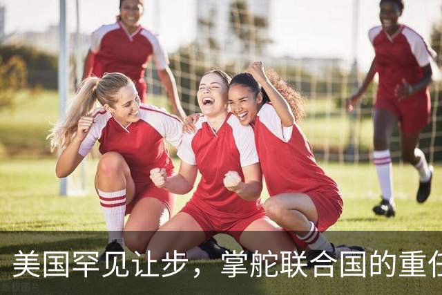 美国罕见让步，掌舵联合国的重任，要交给对华友好的“老朋友”？